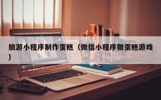 永兴旅游小程序制作蛋糕（微信小程序做蛋糕游戏）